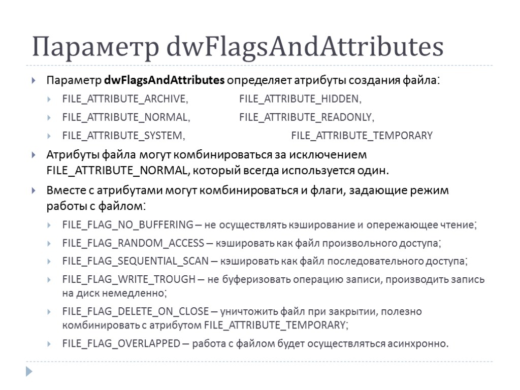 Параметр dwFlagsAndAttributes Параметр dwFlagsAndAttributes определяет атрибуты создания файла: FILE_ATTRIBUTE_ARCHIVE, FILE_ATTRIBUTE_HIDDEN, FILE_ATTRIBUTE_NORMAL, FILE_ATTRIBUTE_READONLY, FILE_ATTRIBUTE_SYSTEM, FILE_ATTRIBUTE_TEMPORARY